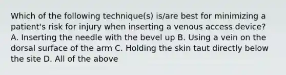 Which of the following technique(s) is/are best for minimizing a patient's risk for injury when inserting a venous access device? A. Inserting the needle with the bevel up B. Using a vein on the dorsal surface of the arm C. Holding the skin taut directly below the site D. All of the above