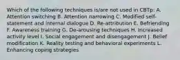 Which of the following techniques is/are not used in CBTp: A. Attention switching B. Attention narrowing C. Modified self-statement and internal dialogue D. Re-attribution E. Befriending F. Awareness training G. De-arousing techniques H. Increased activity level I. Social engagement and disengagement J. Belief modification K. Reality testing and behavioral experiments L. Enhancing coping strategies