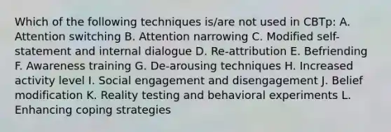 Which of the following techniques is/are not used in CBTp: A. Attention switching B. Attention narrowing C. Modified self-statement and internal dialogue D. Re-attribution E. Befriending F. Awareness training G. De-arousing techniques H. Increased activity level I. Social engagement and disengagement J. Belief modification K. Reality testing and behavioral experiments L. Enhancing coping strategies