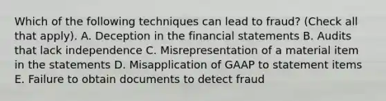 Which of the following techniques can lead to fraud? (Check all that apply). A. Deception in the financial statements B. Audits that lack independence C. Misrepresentation of a material item in the statements D. Misapplication of GAAP to statement items E. Failure to obtain documents to detect fraud