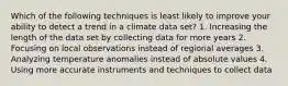 Which of the following techniques is least likely to improve your ability to detect a trend in a climate data set? 1. Increasing the length of the data set by collecting data for more years 2. Focusing on local observations instead of regional averages 3. Analyzing temperature anomalies instead of absolute values 4. Using more accurate instruments and techniques to collect data