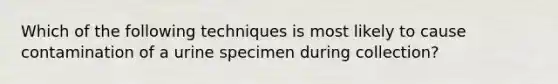 Which of the following techniques is most likely to cause contamination of a urine specimen during collection?