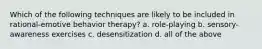 Which of the following techniques are likely to be included in rational-emotive behavior therapy? a. role-playing b. sensory-awareness exercises c. desensitization d. all of the above