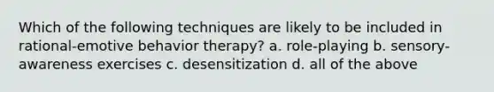 Which of the following techniques are likely to be included in rational-emotive behavior therapy? a. role-playing b. sensory-awareness exercises c. desensitization d. all of the above