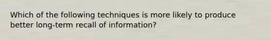 Which of the following techniques is more likely to produce better long-term recall of information?