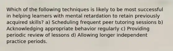 Which of the following techniques is likely to be most successful in helping learners with mental retardation to retain previously acquired skills? a) Scheduling frequent peer tutoring sessions b) Acknowledging appropriate behavior regularly c) Providing periodic review of lessons d) Allowing longer independent practice periods.