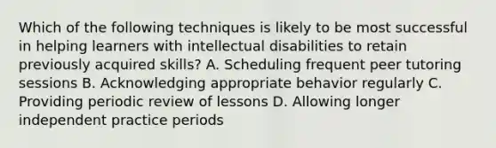 Which of the following techniques is likely to be most successful in helping learners with intellectual disabilities to retain previously acquired skills? A. Scheduling frequent peer tutoring sessions B. Acknowledging appropriate behavior regularly C. Providing periodic review of lessons D. Allowing longer independent practice periods