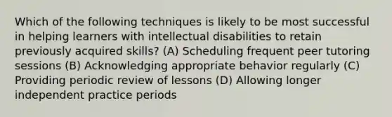 Which of the following techniques is likely to be most successful in helping learners with intellectual disabilities to retain previously acquired skills? (A) Scheduling frequent peer tutoring sessions (B) Acknowledging appropriate behavior regularly (C) Providing periodic review of lessons (D) Allowing longer independent practice periods