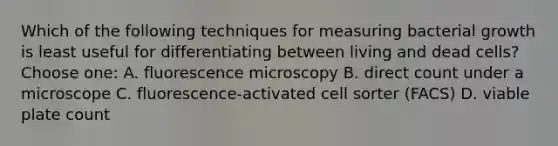 Which of the following techniques for measuring bacterial growth is least useful for differentiating between living and dead cells? Choose one: A. fluorescence microscopy B. direct count under a microscope C. fluorescence-activated cell sorter (FACS) D. viable plate count