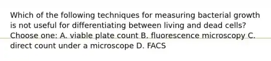 Which of the following techniques for measuring bacterial growth is not useful for differentiating between living and dead cells? Choose one: A. viable plate count B. fluorescence microscopy C. direct count under a microscope D. FACS