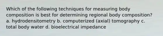 Which of the following techniques for measuring body composition is best for determining regional body composition? a. hydrodensitometry b. computerized (axial) tomography c. total body water d. bioelectrical impedance