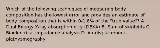 Which of the following techniques of measuring body composition has the lowest error and provides an estimate of body composition that is within 0-1.8% of the "true value"? A. Dual Energy X-ray absorptiometry (DEXA) B. Sum of skinfolds C. Bioelectrical impedance analysis D. Air displacement plethysmography