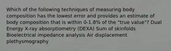 Which of the following techniques of measuring body composition has the lowest error and provides an estimate of body composition that is within 0-1.8% of the "true value"? Dual Energy X-ray absorptiometry (DEXA) Sum of skinfolds Bioelectrical impedance analysis Air displacement plethysmography