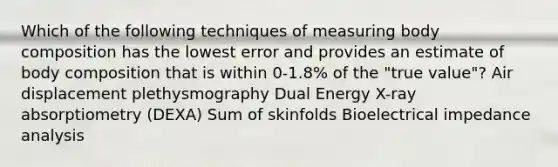 Which of the following techniques of measuring body composition has the lowest error and provides an estimate of body composition that is within 0-1.8% of the "true value"? Air displacement plethysmography Dual Energy X-ray absorptiometry (DEXA) Sum of skinfolds Bioelectrical impedance analysis