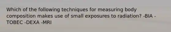 Which of the following techniques for measuring body composition makes use of small exposures to radiation? -BIA -TOBEC -DEXA -MRI