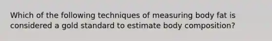 Which of the following techniques of measuring body fat is considered a gold standard to estimate body composition?