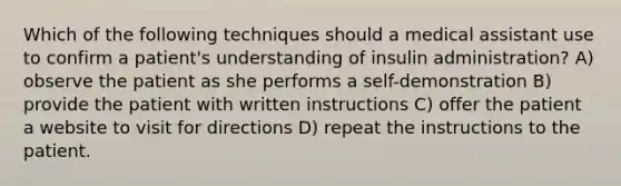 Which of the following techniques should a medical assistant use to confirm a patient's understanding of insulin administration? A) observe the patient as she performs a self-demonstration B) provide the patient with written instructions C) offer the patient a website to visit for directions D) repeat the instructions to the patient.