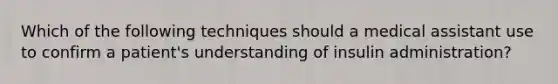 Which of the following techniques should a medical assistant use to confirm a patient's understanding of insulin administration?