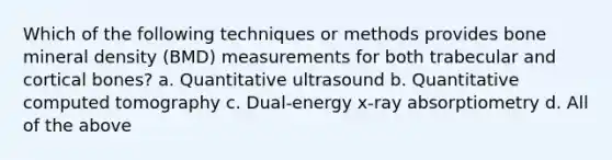 Which of the following techniques or methods provides bone mineral density (BMD) measurements for both trabecular and cortical bones? a. Quantitative ultrasound b. Quantitative computed tomography c. Dual-energy x-ray absorptiometry d. All of the above