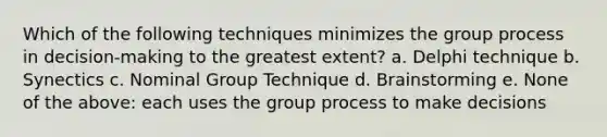 Which of the following techniques minimizes the group process in decision-making to the greatest extent? a. Delphi technique b. Synectics c. Nominal Group Technique d. Brainstorming e. None of the above: each uses the group process to make decisions