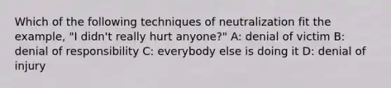 Which of the following techniques of neutralization fit the example, "I didn't really hurt anyone?" A: denial of victim B: denial of responsibility C: everybody else is doing it D: denial of injury