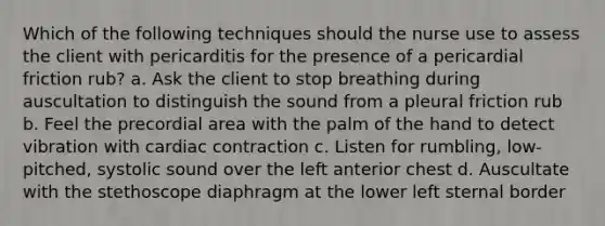 Which of the following techniques should the nurse use to assess the client with pericarditis for the presence of a pericardial friction rub? a. Ask the client to stop breathing during auscultation to distinguish the sound from a pleural friction rub b. Feel the precordial area with the palm of the hand to detect vibration with cardiac contraction c. Listen for rumbling, low-pitched, systolic sound over the left anterior chest d. Auscultate with the stethoscope diaphragm at the lower left sternal border