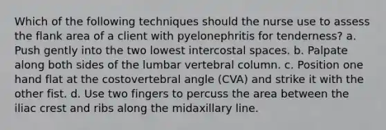 Which of the following techniques should the nurse use to assess the flank area of a client with pyelonephritis for tenderness? a. Push gently into the two lowest intercostal spaces. b. Palpate along both sides of the lumbar vertebral column. c. Position one hand flat at the costovertebral angle (CVA) and strike it with the other fist. d. Use two fingers to percuss the area between the iliac crest and ribs along the midaxillary line.