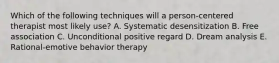 Which of the following techniques will a person-centered therapist most likely use? A. Systematic desensitization B. Free association C. Unconditional positive regard D. Dream analysis E. Rational-emotive behavior therapy