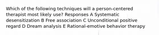 Which of the following techniques will a person-centered therapist most likely use? Responses A Systematic desensitization B Free association C Unconditional positive regard D Dream analysis E Rational-emotive behavior therapy