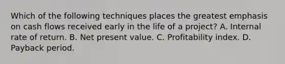 Which of the following techniques places the greatest emphasis on cash flows received early in the life of a project? A. Internal rate of return. B. Net present value. C. Profitability index. D. Payback period.