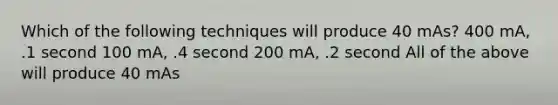 Which of the following techniques will produce 40 mAs? 400 mA, .1 second 100 mA, .4 second 200 mA, .2 second All of the above will produce 40 mAs