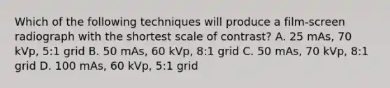 Which of the following techniques will produce a film-screen radiograph with the shortest scale of contrast? A. 25 mAs, 70 kVp, 5:1 grid B. 50 mAs, 60 kVp, 8:1 grid C. 50 mAs, 70 kVp, 8:1 grid D. 100 mAs, 60 kVp, 5:1 grid