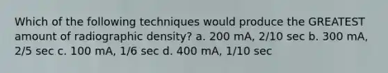 Which of the following techniques would produce the GREATEST amount of radiographic density? a. 200 mA, 2/10 sec b. 300 mA, 2/5 sec c. 100 mA, 1/6 sec d. 400 mA, 1/10 sec