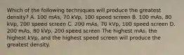 Which of the following techniques will produce the greatest density? A. 100 mAs, 70 kVp, 100 speed screen B. 100 mAs, 80 kVp, 200 speed screen C. 200 mAs, 70 kVp, 100 speed screen D. 200 mAs, 80 kVp, 200 speed screen The highest mAs, the highest kVp, and the highest speed screen will produce the greatest density.