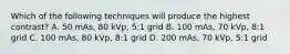 Which of the following techniques will produce the highest contrast? A. 50 mAs, 80 kVp, 5:1 grid B. 100 mAs, 70 kVp, 8:1 grid C. 100 mAs, 80 kVp, 8:1 grid D. 200 mAs, 70 kVp, 5:1 grid