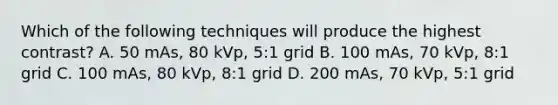 Which of the following techniques will produce the highest contrast? A. 50 mAs, 80 kVp, 5:1 grid B. 100 mAs, 70 kVp, 8:1 grid C. 100 mAs, 80 kVp, 8:1 grid D. 200 mAs, 70 kVp, 5:1 grid