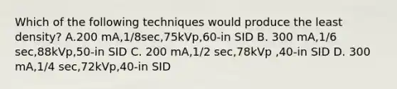 Which of the following techniques would produce the least density? A.200 mA,1/8sec,75kVp,60-in SID B. 300 mA,1/6 sec,88kVp,50-in SID C. 200 mA,1/2 sec,78kVp ,40-in SID D. 300 mA,1/4 sec,72kVp,40-in SID