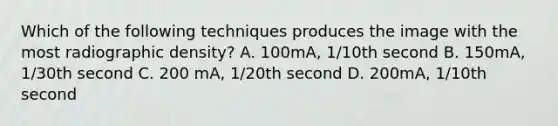 Which of the following techniques produces the image with the most radiographic density? A. 100mA, 1/10th second B. 150mA, 1/30th second C. 200 mA, 1/20th second D. 200mA, 1/10th second