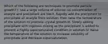 Which of the following are techniques to promote particle growth? I. Use a large volume of solution so concentration of analyte and precipitant are low.II. Rapidly add the precipitant to precipitate all analyte from solution, then raise the temperature of the solution to promote crystal growth.III. Slowly adding precipitant with vigorous mixing as the precipitant is added to prevent a highly supersaturated condition in solution.IV. Raise the temperature of the solution to increase solubility of precipitate and decrease supersaturation.