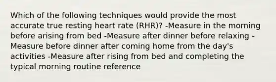 Which of the following techniques would provide the most accurate true resting heart rate (RHR)? -Measure in the morning before arising from bed -Measure after dinner before relaxing -Measure before dinner after coming home from the day's activities -Measure after rising from bed and completing the typical morning routine reference