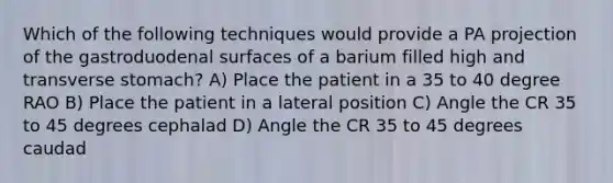 Which of the following techniques would provide a PA projection of the gastroduodenal surfaces of a barium filled high and transverse stomach? A) Place the patient in a 35 to 40 degree RAO B) Place the patient in a lateral position C) Angle the CR 35 to 45 degrees cephalad D) Angle the CR 35 to 45 degrees caudad