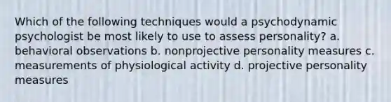 Which of the following techniques would a psychodynamic psychologist be most likely to use to assess personality? a. behavioral observations b. nonprojective personality measures c. measurements of physiological activity d. projective personality measures