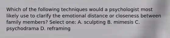 Which of the following techniques would a psychologist most likely use to clarify the emotional distance or closeness between family members? Select one: A. sculpting B. mimesis C. psychodrama D. reframing