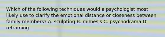 Which of the following techniques would a psychologist most likely use to clarify the emotional distance or closeness between family members? A. sculpting B. mimesis C. psychodrama D. reframing