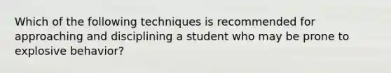 Which of the following techniques is recommended for approaching and disciplining a student who may be prone to explosive​ behavior?