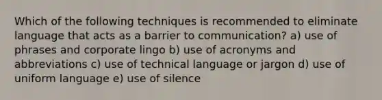 Which of the following techniques is recommended to eliminate language that acts as a barrier to communication? a) use of phrases and corporate lingo b) use of acronyms and abbreviations c) use of technical language or jargon d) use of uniform language e) use of silence