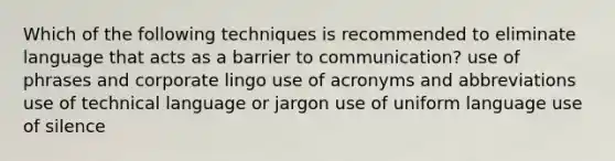 Which of the following techniques is recommended to eliminate language that acts as a barrier to communication? use of phrases and corporate lingo use of acronyms and abbreviations use of technical language or jargon use of uniform language use of silence