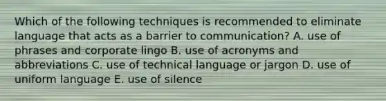 Which of the following techniques is recommended to eliminate language that acts as a barrier to communication? A. use of phrases and corporate lingo B. use of acronyms and abbreviations C. use of technical language or jargon D. use of uniform language E. use of silence