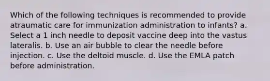 Which of the following techniques is recommended to provide atraumatic care for immunization administration to infants? a. Select a 1 inch needle to deposit vaccine deep into the vastus lateralis. b. Use an air bubble to clear the needle before injection. c. Use the deltoid muscle. d. Use the EMLA patch before administration.