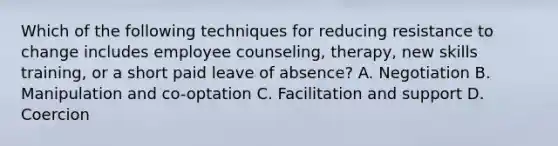 Which of the following techniques for reducing resistance to change includes employee counseling, therapy, new skills training, or a short paid leave of absence? A. Negotiation B. Manipulation and co-optation C. Facilitation and support D. Coercion